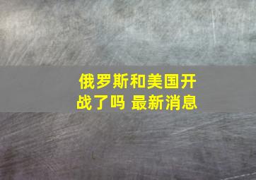 俄罗斯和美国开战了吗 最新消息